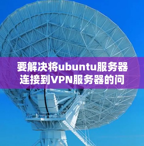 要解决将ubuntu服务器连接到VPN服务器的问题，可以按照以下步骤进行