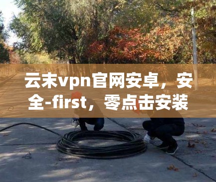 云末vpn官网安卓，安全-first，零点击安装，大安全大速度