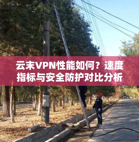 云末VPN性能如何？速度指标与安全防护对比分析