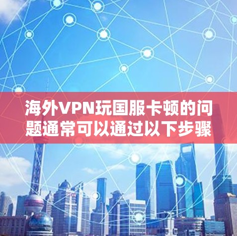 海外VPN玩国服卡顿的问题通常可以通过以下步骤排查和解决