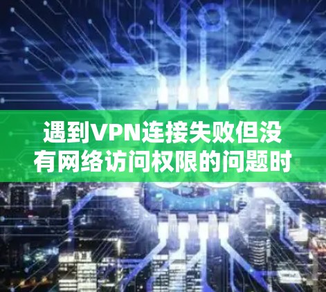 遇到VPN连接失败但没有网络访问权限的问题时，可以按照以下步骤进行排查和解决