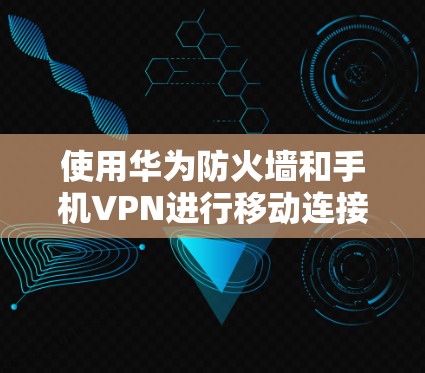 使用华为防火墙和手机VPN进行移动连接可以实现更安全的网络访问，以下是详细的步骤指南