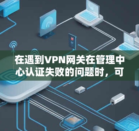 在遇到VPN网关在管理中心认证失败的问题时，可以按照以下步骤进行排查和解决