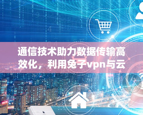 通信技术助力数据传输高效化，利用兔子vpn与云存储技术实现安全可靠传输