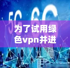 为了试用绿色vpn并进行测试，您可以按照以下步骤操作