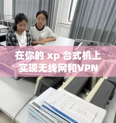 在你的 xp 台式机上实现无线网和VPN的配置，可以按照以下步骤进行