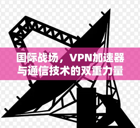 国际战场，VPN加速器与通信技术的双重力量