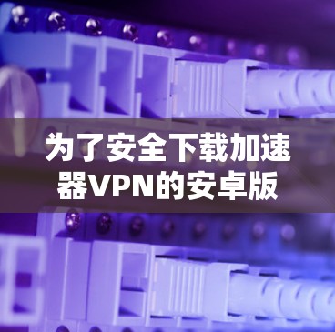 为了安全下载加速器VPN的安卓版本，以下是分步骤的建议