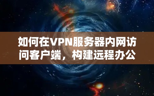 如何在VPN服务器内网访问客户端,构建远程办公新范式 如何在VPN服务器内网访问客户端,构建远程办公新范式