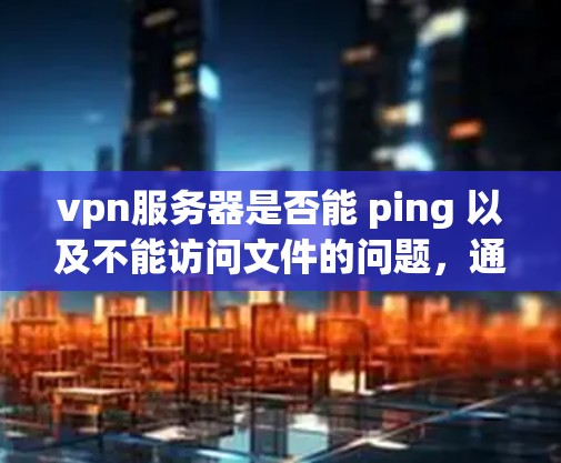vpn服务器是否能 ping 以及不能访问文件的问题，通常与服务器的登录状态、服务运行状态以及文件权限设置有关。以下是一些可能的问题分析和解决方法