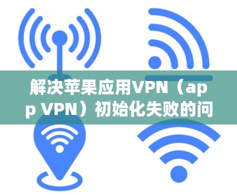 解决苹果应用VPN（app VPN）初始化失败的问题通常可以通过以下步骤逐一排查和解决