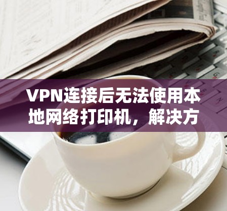 VPN连接后无法使用本地网络打印机，解决方法与潜在问题分析