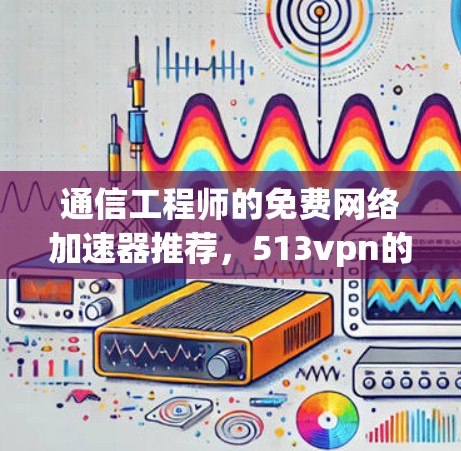 通信工程师的免费网络加速器推荐，513vpn的使用与优势