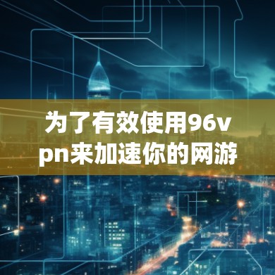 为了有效使用96vpn来加速你的网游游戏，以下是详细的步骤和建议