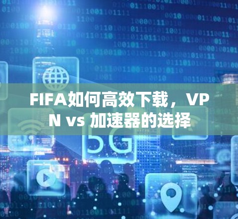 FIFA如何高效下载，VPN vs 加速器的选择