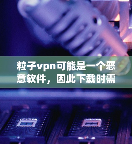 粒子vpn可能是一个恶意软件，因此下载时需要谨慎处理。以下是针对粒子vpn的步骤指南
