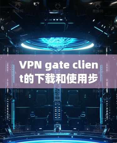 VPN gate client的下载和使用步骤如下