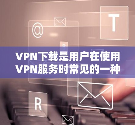 VPN下载是用户在使用VPN服务时常见的一种需求，以下是逐步的解决方案