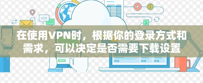 在使用VPN时，根据你的登录方式和需求，可以决定是否需要下载设置