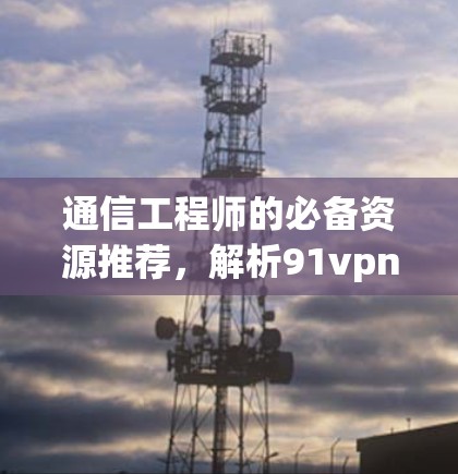 通信工程师的必备资源推荐，解析91vpn下载地址的内涵