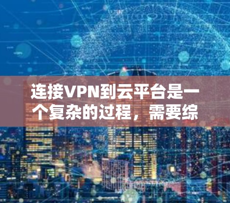 连接VPN到云平台是一个复杂的过程，需要综合运用多种技术知识和工具。以下是逐步的指南，帮助您顺利完成连接