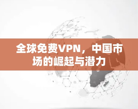 全球免费VPN,中国市场的崛起与潜力 全球免费VPN,中国市场的崛起与潜力
