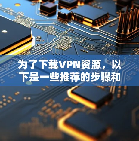 为了下载VPN资源，以下是一些推荐的步骤和建议