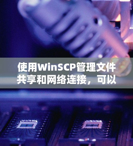 使用WinSCP管理文件共享和网络连接，可以分为以下几个步骤
