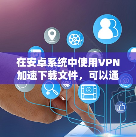在安卓系统中使用VPN加速下载文件,可以通过以下步骤进行 在安卓系统中使用VPN加速下载文件,可以通过以下步骤进行