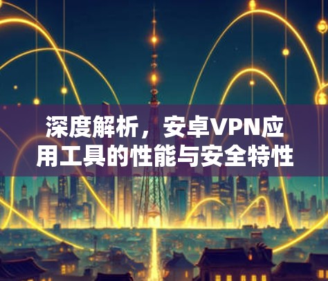 深度解析，安卓VPN应用工具的性能与安全特性