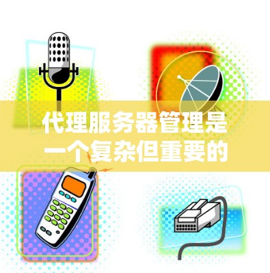代理服务器管理是一个复杂但重要的领域，涉及多个步骤和细节。以下是对代理服务器管理的详细总结，涵盖配置、工作流程、管理、异常处理、监控以及扩展集成等方面