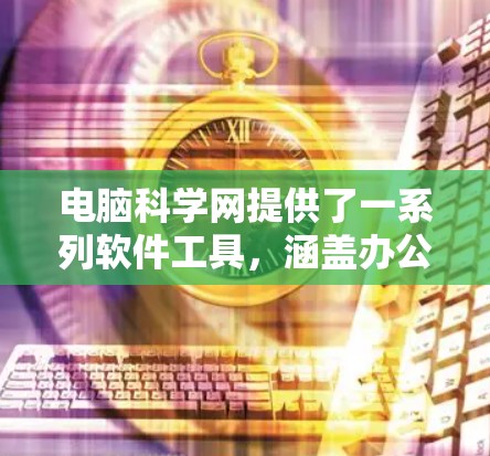 电脑科学网提供了一系列软件工具，涵盖办公、科学计算和数据分析等多个领域。以下是其功能概述