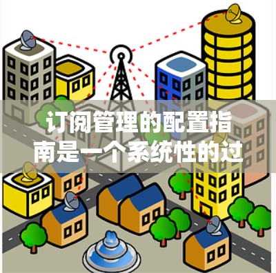 订阅管理的配置指南是一个系统性的过程，旨在帮助用户有效管理订阅策略、数据存储和使用。以下是对该指南的详细总结