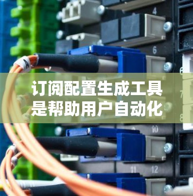 订阅配置生成工具是帮助用户自动化订阅管理的工具，通常支持多种订阅类型，包括短信、邮件、Web链接和网络设置。以下是总结性的步骤和建议